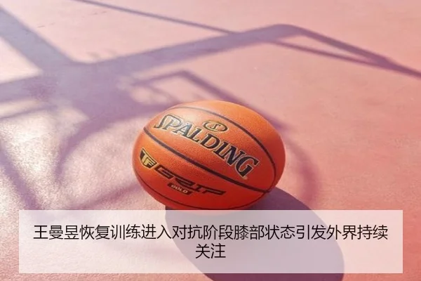 王曼昱恢复训练进入对抗阶段膝部状态引发外界持续关注