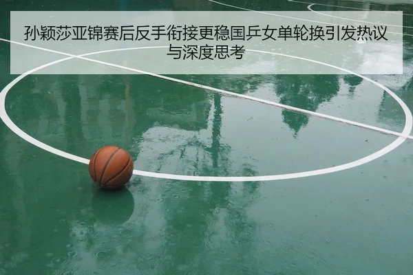 孙颖莎亚锦赛后反手衔接更稳国乒女单轮换引发热议与深度思考